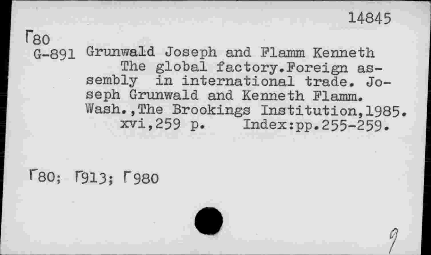 ﻿14845
Гео
G-891 Grunv/ald Joseph and Flamm Kenneth
The global factory.Foreign assembly in international trade. Joseph Grunwald and Kenneth Flamm. Wash.,The Brookings Institution,1985.
xvi,259 p.	Indexipp.255-259.
Г80; Г913; Г980